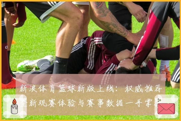 新浪体育篮球新版上线：权威推荐全新观赛体验与赛事数据一手掌握