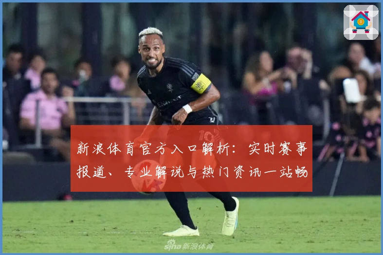 新浪体育官方入口解析：实时赛事报道、专业解说与热门资讯一站畅享