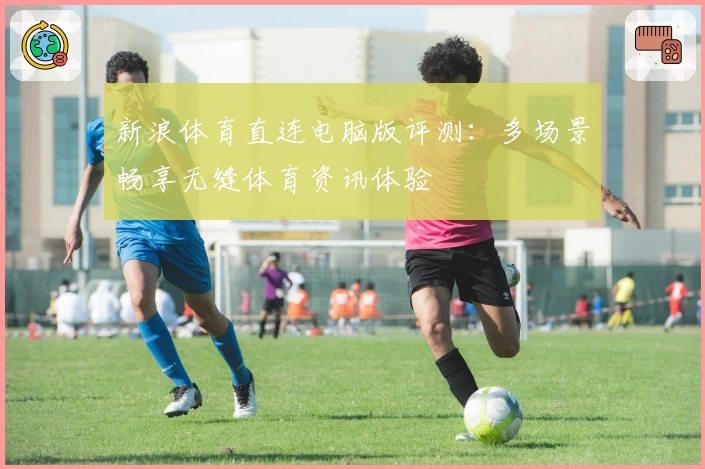 新浪体育直连电脑版评测：多场景畅享无缝体育资讯体验