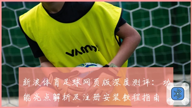 新浪体育足球网页版深度测评：功能亮点解析及注册安装教程指南
