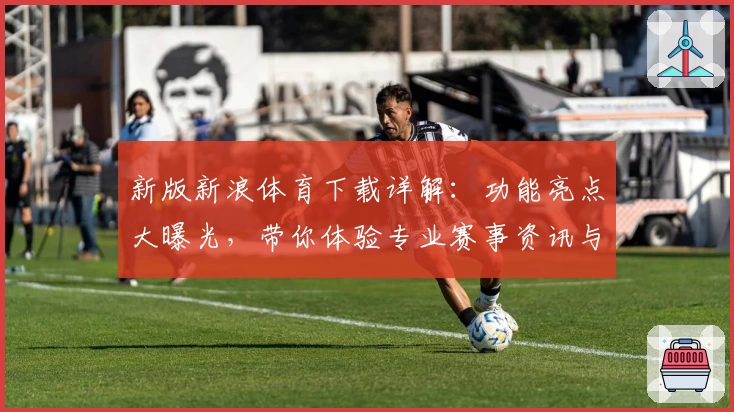 新版新浪体育下载详解：功能亮点大曝光，带你体验专业赛事资讯与全新界面