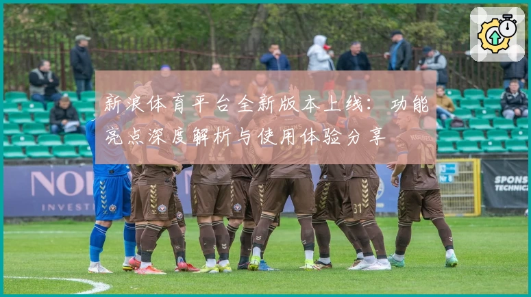 新浪体育平台全新版本上线：功能亮点深度解析与使用体验分享