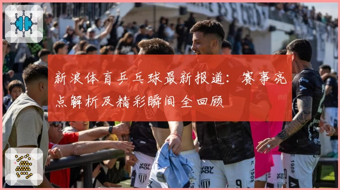 新浪体育乒乓球最新报道：赛事亮点解析及精彩瞬间全回顾