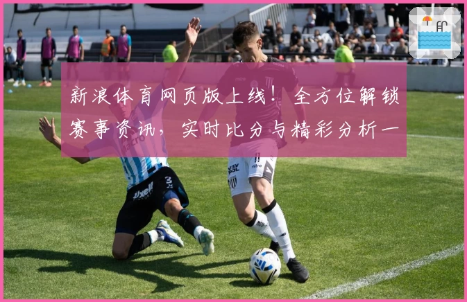 新浪体育网页版上线！全方位解锁赛事资讯，实时比分与精彩分析一站观看体验