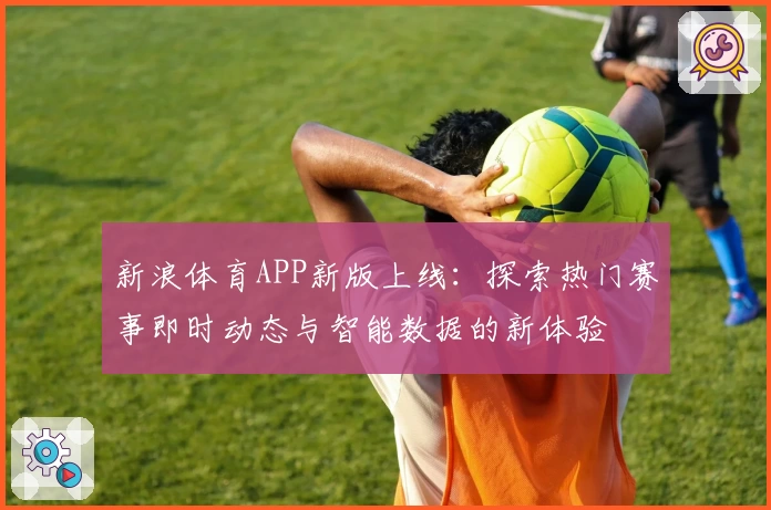 新浪体育APP新版上线：探索热门赛事即时动态与智能数据的新体验