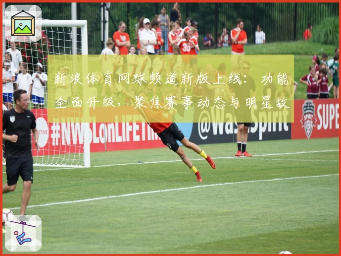 新浪体育网球频道新版上线：功能全面升级，聚焦赛事动态与明星故事