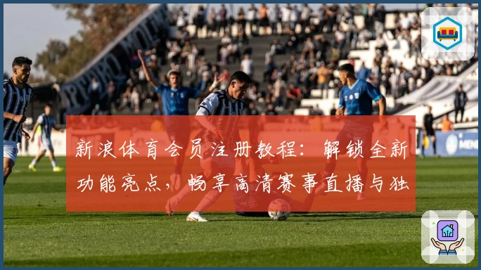 新浪体育会员注册教程：解锁全新功能亮点，畅享高清赛事直播与独家分析
