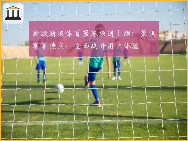 新版新浪体育篮球频道上线：聚焦赛事热点，全面提升用户体验