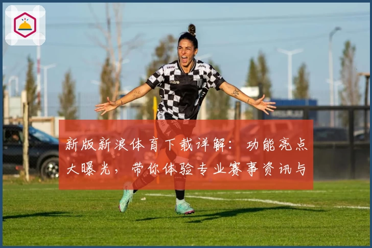 新版新浪体育下载详解：功能亮点大曝光，带你体验专业赛事资讯与全新界面
