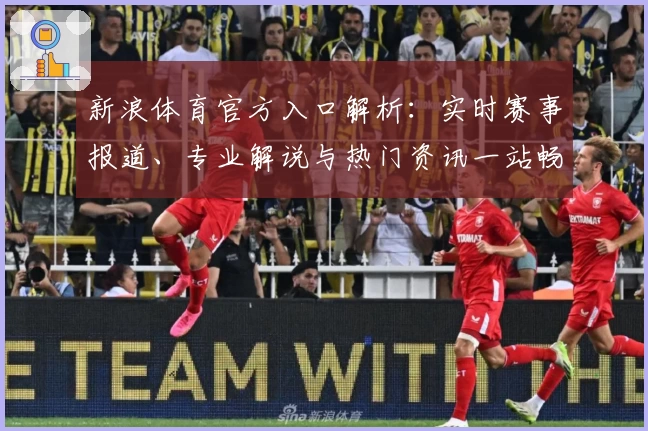 新浪体育官方入口解析：实时赛事报道、专业解说与热门资讯一站畅享