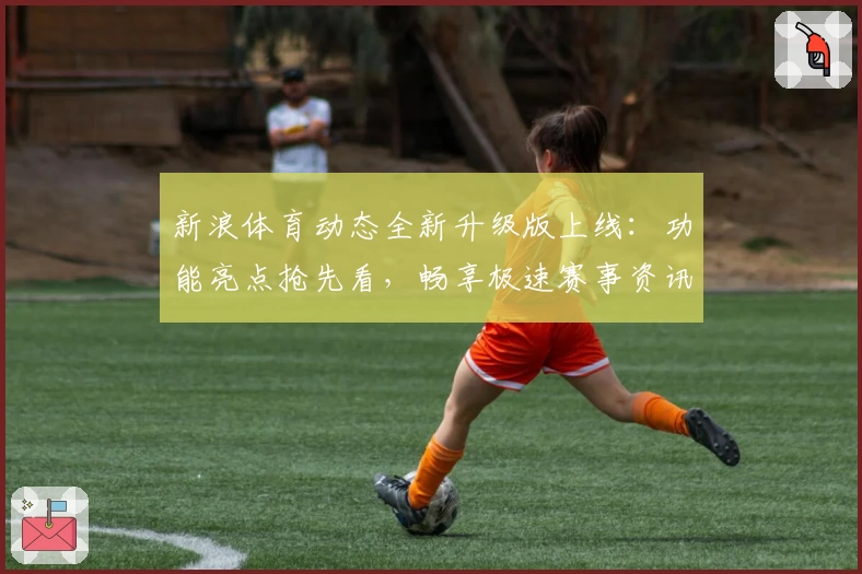 新浪体育动态全新升级版上线：功能亮点抢先看，畅享极速赛事资讯体验