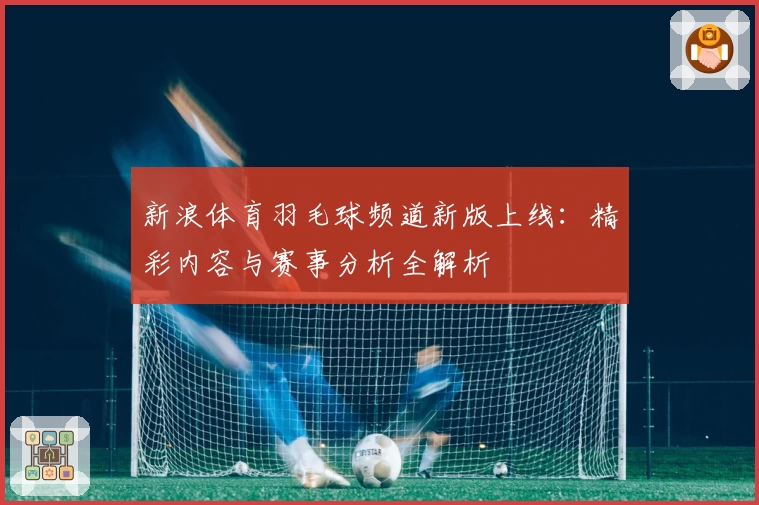 新浪体育羽毛球频道新版上线：精彩内容与赛事分析全解析