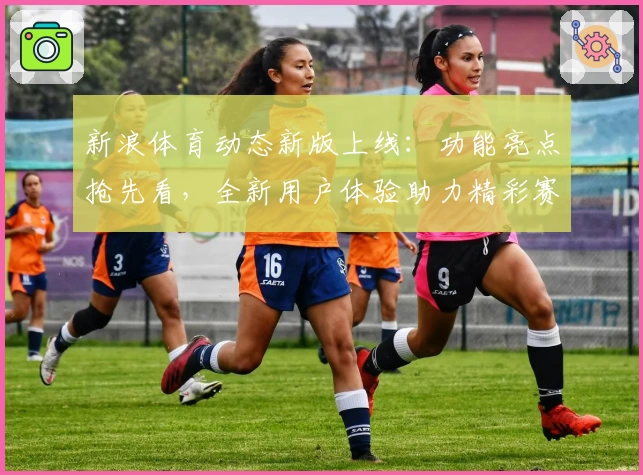 新浪体育动态新版上线：功能亮点抢先看，全新用户体验助力精彩赛事追踪