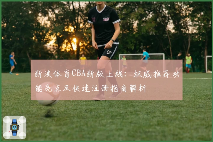 新浪体育CBA新版上线：权威推荐功能亮点及快速注册指南解析
