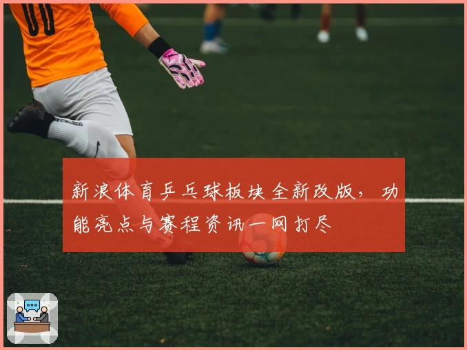 新浪体育乒乓球板块全新改版,功能亮点与赛程资讯一网打尽